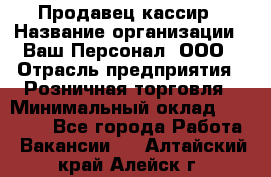 Продавец-кассир › Название организации ­ Ваш Персонал, ООО › Отрасль предприятия ­ Розничная торговля › Минимальный оклад ­ 17 000 - Все города Работа » Вакансии   . Алтайский край,Алейск г.